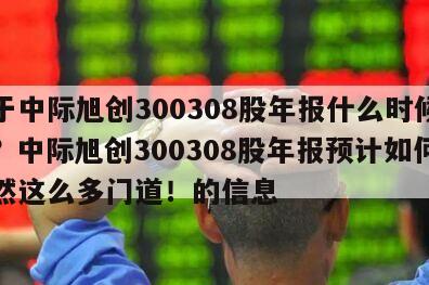 關于中際旭創300308股年報什么時候公布？中際旭創300308股年報預計如何？居然這么多門道！的信息