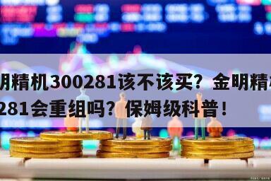 金明精機300281該不該買？金明精機300281會重組嗎？保姆級科普！