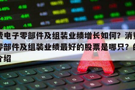 消費電子零部件及組裝業績增長如何？消費電子零部件及組裝業績最好的股票是哪只？的簡單介紹