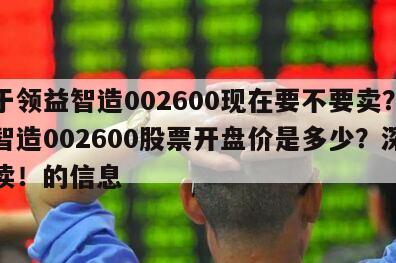 關于領益智造002600現在要不要賣？領益智造002600股票開盤價是多少？深度解讀！的信息