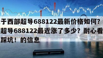 關于西部超導688122最新價格如何？西部超導688122最近漲了多少？耐心看完不踩坑！的信息