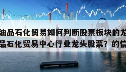 關于油品石化貿易如何判斷股票板塊的龍頭股？油品石化貿易中心行業龍頭股票？的信息