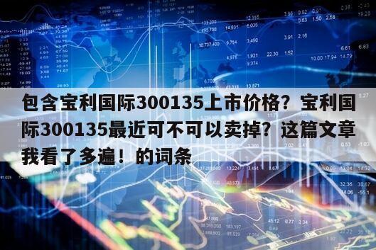 包含寶利國際300135上市價格？寶利國際300135最近可不可以賣掉？這篇文章我看了多遍！的詞條