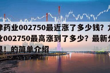 龍津藥業002750最近漲了多少錢？龍津藥業002750最高漲到了多少？最新分析結果！的簡單介紹