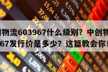中創物流603967什么級別？中創物流603967發行價是多少？這篇教會你！