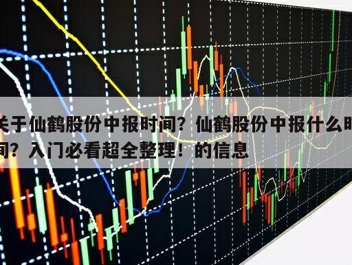 關于仙鶴股份中報時間？仙鶴股份中報什么時間？入門必看超全整理！的信息