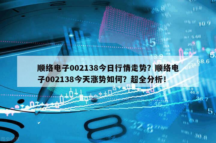 順絡電子002138今日行情走勢？順絡電子002138今天漲勢如何？超全分析！