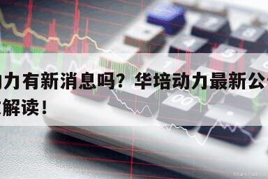 華培動力有新消息嗎？華培動力最新公告消息？一文解讀！