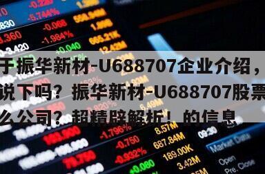 關于振華新材-U688707企業介紹，有人說下嗎？振華新材-U688707股票是什么公司？超精辟解析！的信息